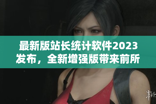 最新版站长统计软件2023发布，全新增强版带来前所未有的数据分析体验
