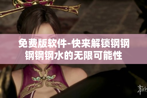 免费版软件-快来解锁钢钢钢钢钢水的无限可能性