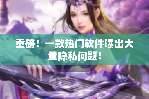 重磅！一款热门软件曝出大量隐私问题！