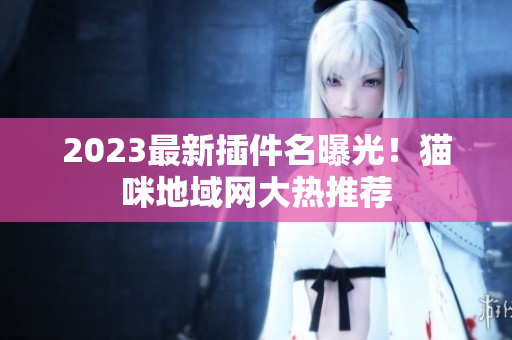 2023最新插件名曝光！猫咪地域网大热推荐