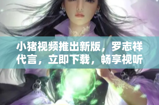 小猪视频推出新版，罗志祥代言，立即下载，畅享视听。