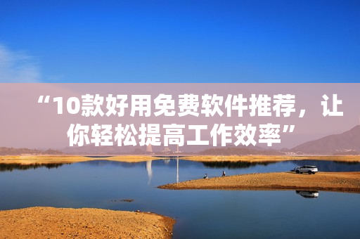 “10款好用免费软件推荐，让你轻松提高工作效率”