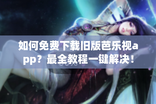 如何免费下载旧版芭乐视app？最全教程一键解决！