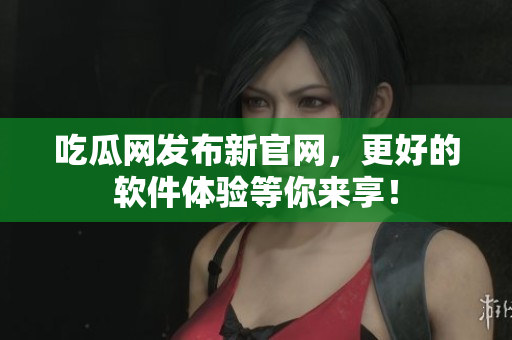 吃瓜网发布新官网，更好的软件体验等你来享！