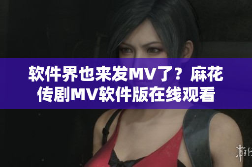 软件界也来发MV了？麻花传剧MV软件版在线观看