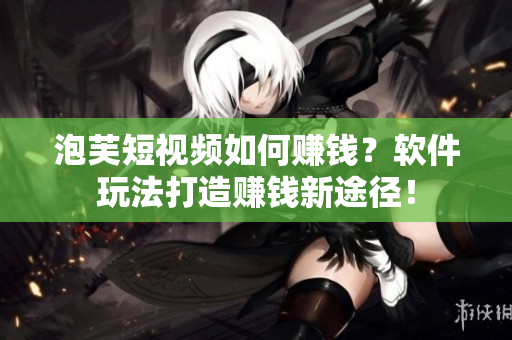 泡芙短视频如何赚钱？软件玩法打造赚钱新途径！