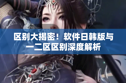 区别大揭密！软件日韩版与一二区区别深度解析