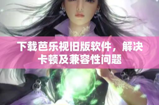 下载芭乐视旧版软件，解决卡顿及兼容性问题