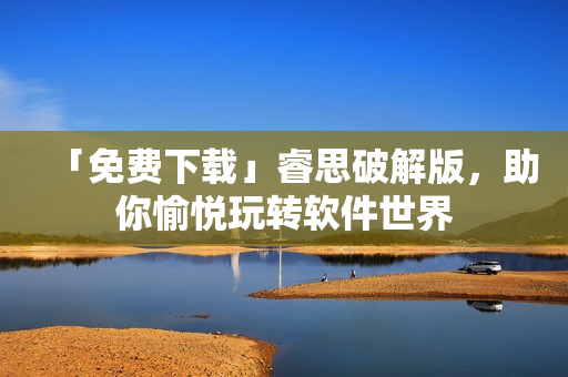 「免费下载」睿思破解版，助你愉悦玩转软件世界