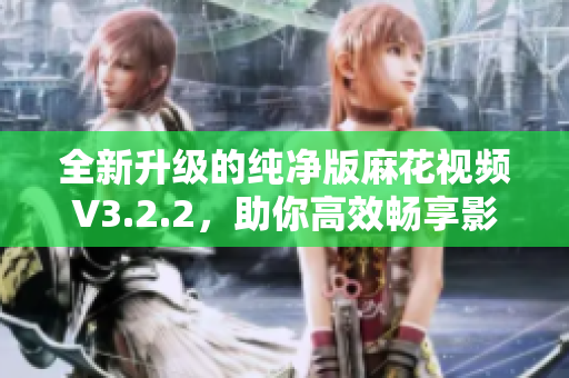全新升级的纯净版麻花视频V3.2.2，助你高效畅享影视娱乐