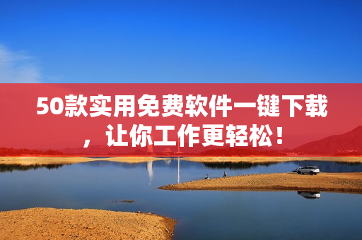 50款实用免费软件一键下载，让你工作更轻松！