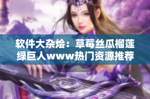 软件大杂烩：草莓丝瓜榴莲绿巨人www热门资源推荐
