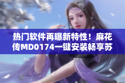 热门软件再曝新特性！麻花传MD0174一键安装畅享苏蜜清歌