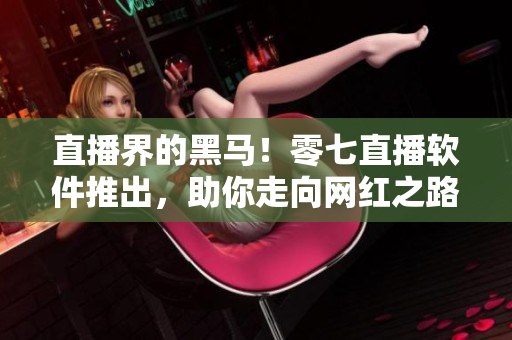 直播界的黑马！零七直播软件推出，助你走向网红之路！