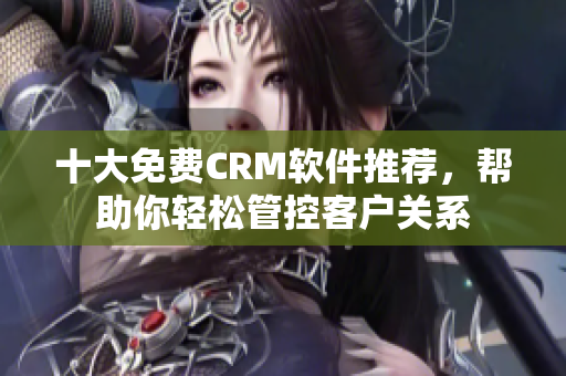 十大免费CRM软件推荐，帮助你轻松管控客户关系