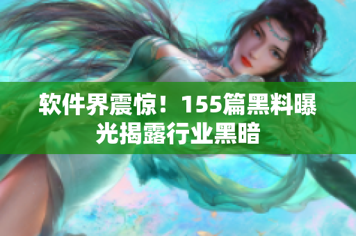 软件界震惊！155篇黑料曝光揭露行业黑暗