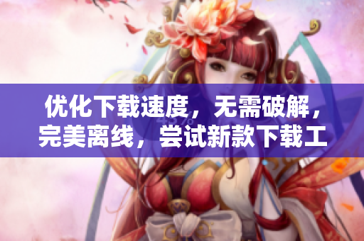 优化下载速度，无需破解，完美离线，尝试新款下载工具