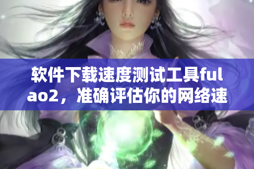 软件下载速度测试工具fulao2，准确评估你的网络速度