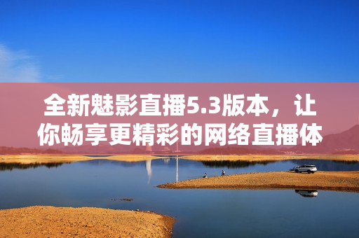 全新魅影直播5.3版本，让你畅享更精彩的网络直播体验！