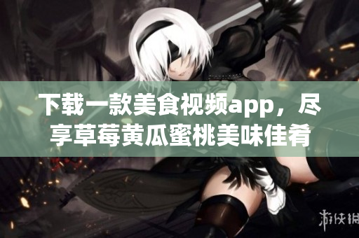 下载一款美食视频app，尽享草莓黄瓜蜜桃美味佳肴