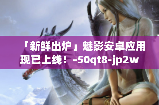 「新鲜出炉」魅影安卓应用现已上线！-50qt8-jp2woh4ac