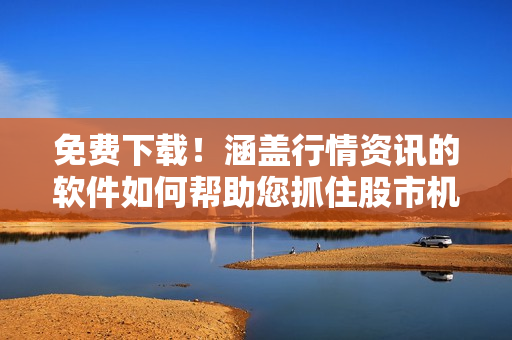 免费下载！涵盖行情资讯的软件如何帮助您抓住股市机会？