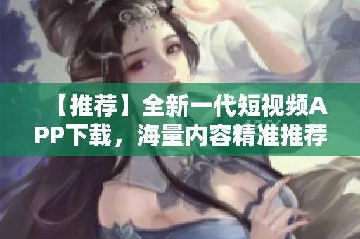 【推荐】全新一代短视频APP下载，海量内容精准推荐！