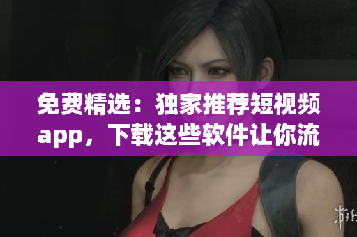 免费精选：独家推荐短视频app，下载这些软件让你流连忘返！