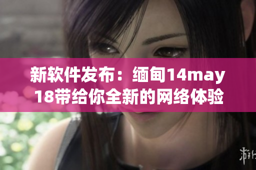 新软件发布：缅甸14may18带给你全新的网络体验