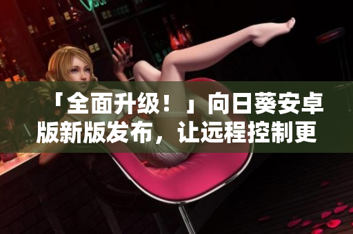 「全面升级！」向日葵安卓版新版发布，让远程控制更便捷