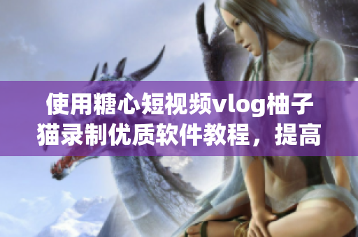 使用糖心短视频vlog柚子猫录制优质软件教程，提高学习效率