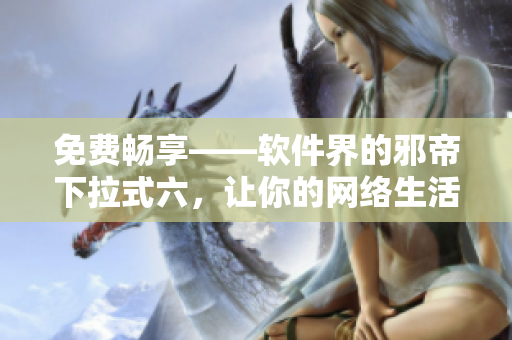 免费畅享——软件界的邪帝下拉式六，让你的网络生活更优秀！
