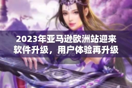2023年亚马逊欧洲站迎来软件升级，用户体验再升级！