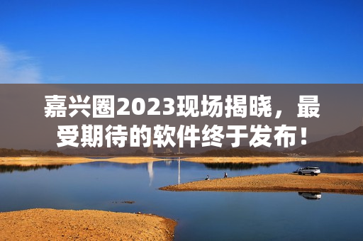 嘉兴圈2023现场揭晓，最受期待的软件终于发布！