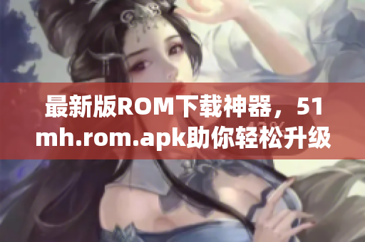 最新版ROM下载神器，51mh.rom.apk助你轻松升级！