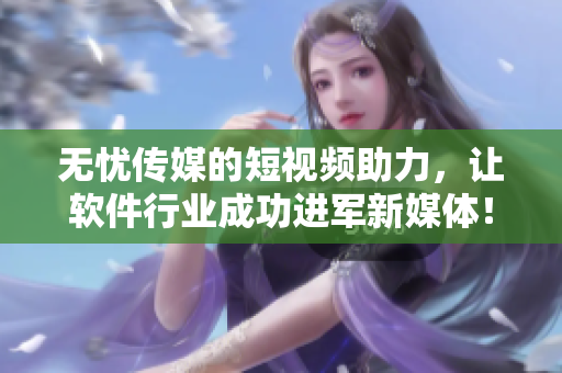 无忧传媒的短视频助力，让软件行业成功进军新媒体！