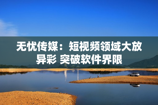 无忧传媒：短视频领域大放异彩 突破软件界限
