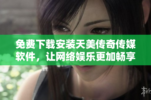 免费下载安装天美传奇传媒软件，让网络娱乐更加畅享
