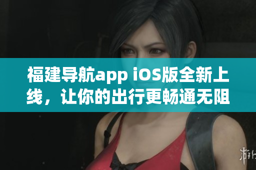 福建导航app iOS版全新上线，让你的出行更畅通无阻！