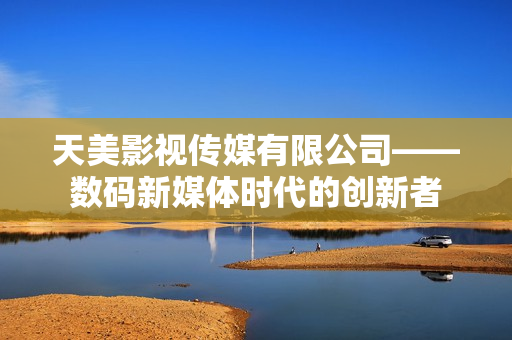 天美影视传媒有限公司——数码新媒体时代的创新者