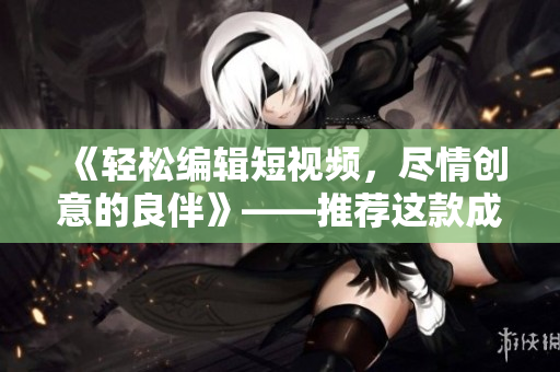 《轻松编辑短视频，尽情创意的良伴》——推荐这款成品短视频软件！