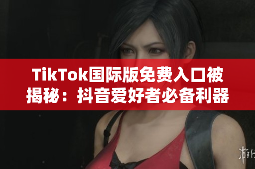 TikTok国际版免费入口被揭秘：抖音爱好者必备利器！