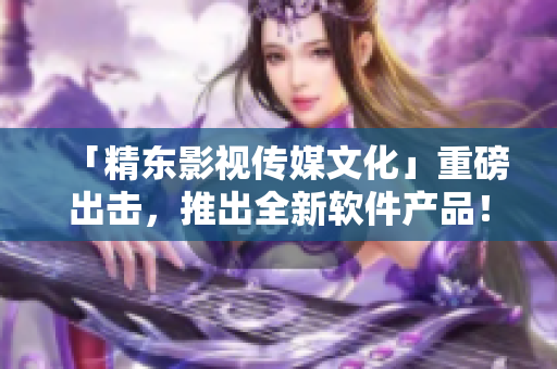 「精东影视传媒文化」重磅出击，推出全新软件产品！