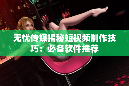 无忧传媒揭秘短视频制作技巧：必备软件推荐