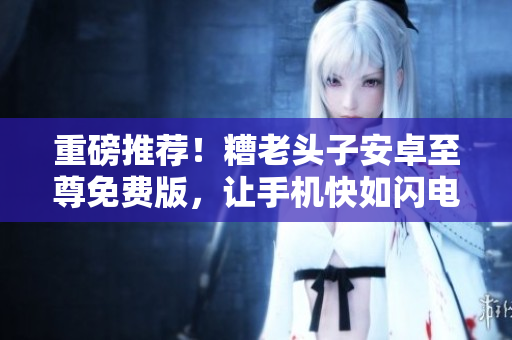 重磅推荐！糟老头子安卓至尊免费版，让手机快如闪电