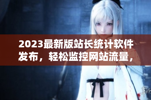 2023最新版站长统计软件发布，轻松监控网站流量，提升用户体验