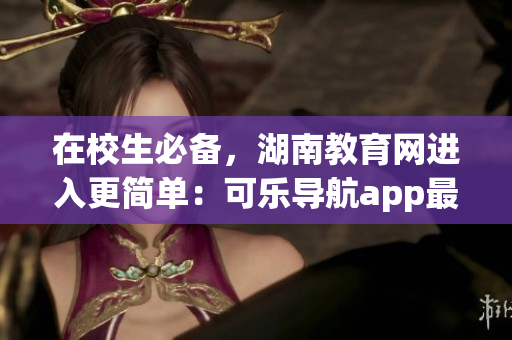 在校生必备，湖南教育网进入更简单：可乐导航app最新上线