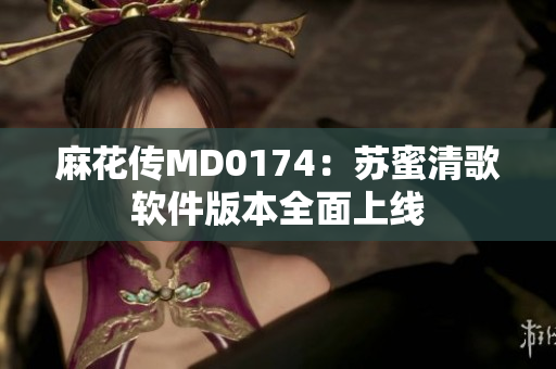 麻花传MD0174：苏蜜清歌软件版本全面上线