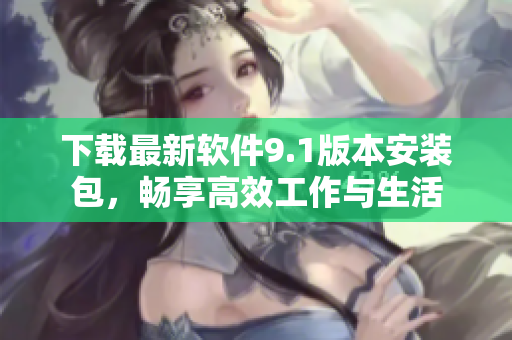 下载最新软件9.1版本安装包，畅享高效工作与生活
