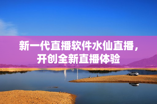 新一代直播软件水仙直播，开创全新直播体验